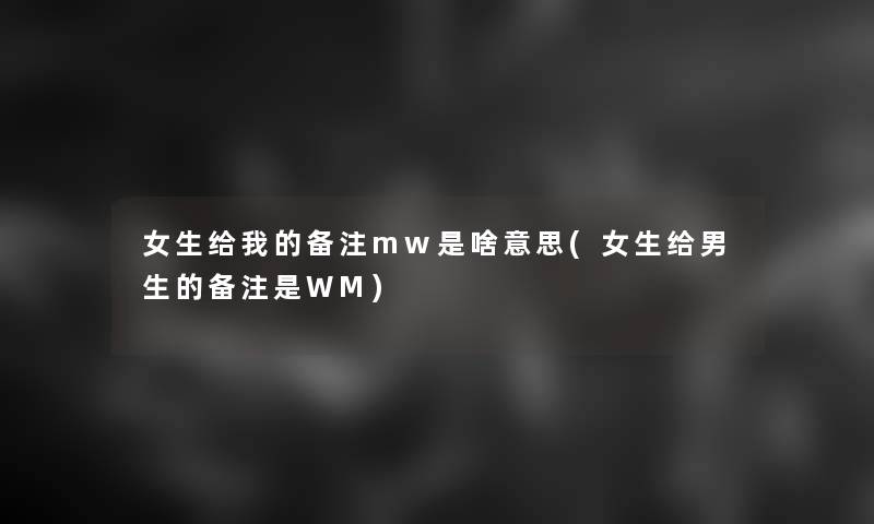 女生给我的备注mw是啥意思(女生给男生的备注是WM) 女生给我的备注mw是啥意思(女生给男生的备注是WM)