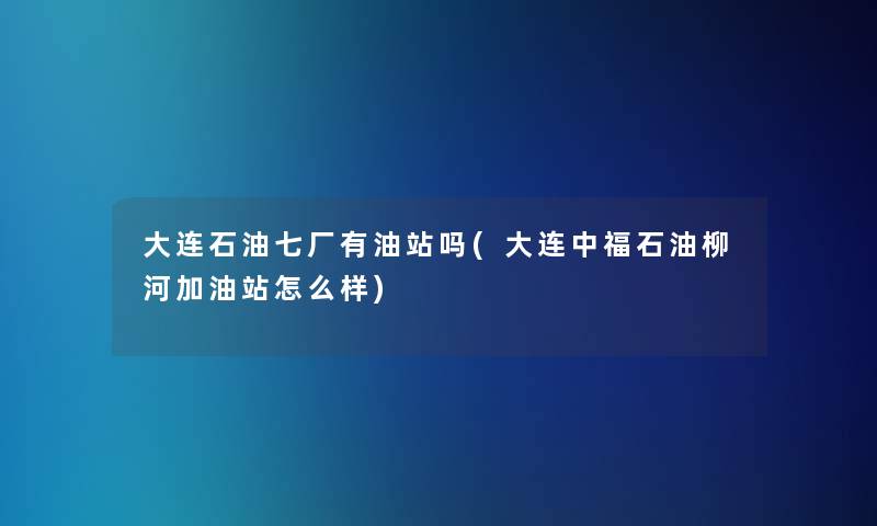 大连石油七厂有油站吗(大连中福石油柳河加油站怎么样) 大连石油七厂有油站吗(大连中福石油柳河加油站怎么样)