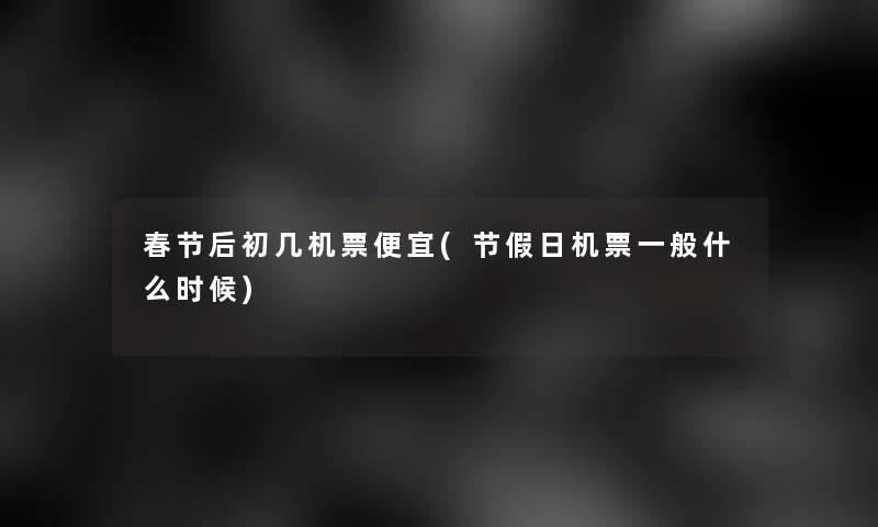 春节后初几机票便宜(节假日机票一般什么时候) 春节后初几机票便宜(节假日机票一般什么时候)