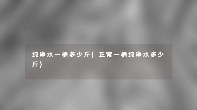 纯净水一桶多少斤(正常一桶纯净水多少斤) 纯净水一桶多少斤(正常一桶纯净水多少斤)