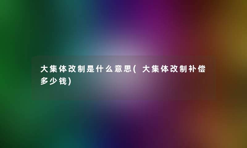 大集体改制是什么意思(大集体改制补偿多少钱) 大集体改制是什么意思(大集体改制补偿多少钱)