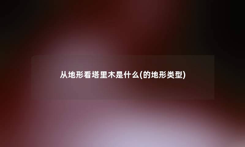 从地形看塔里木是什么(的地形类型) 从地形看塔里木是什么(的地形类型)