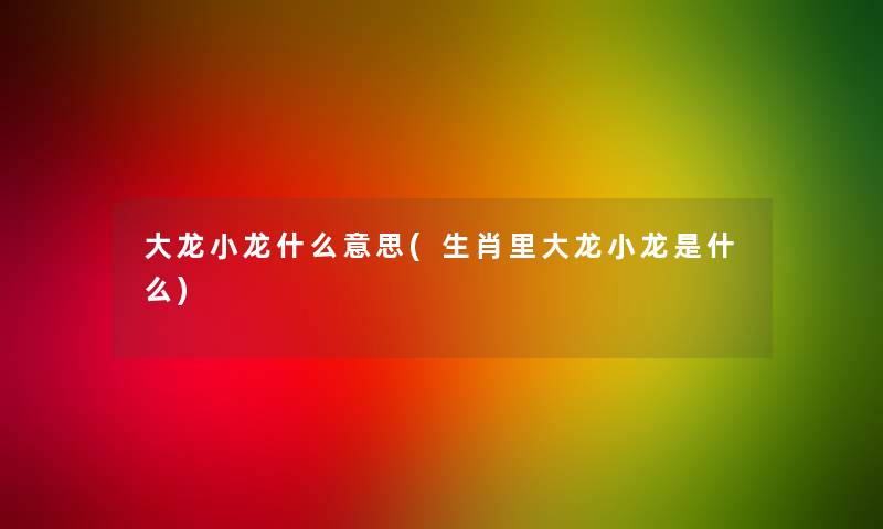 大龙小龙什么意思(生肖里大龙小龙是什么) 大龙小龙什么意思(生肖里大龙小龙是什么)