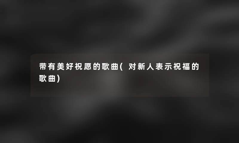 带有美好祝愿的歌曲(对新人表示祝福的歌曲) 带有美好祝愿的歌曲(对新人表示祝福的歌曲)