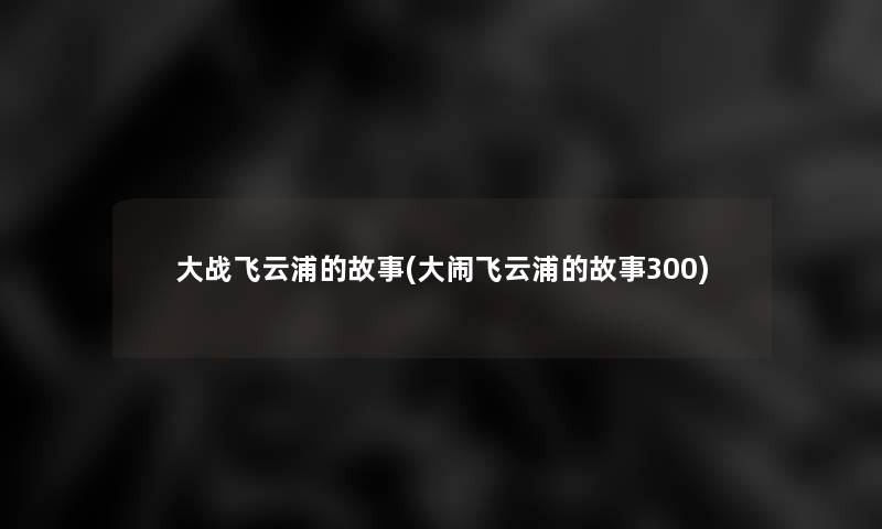 大战飞云浦的故事(大闹飞云浦的故事300) 大战飞云浦的故事(大闹飞云浦的故事300)