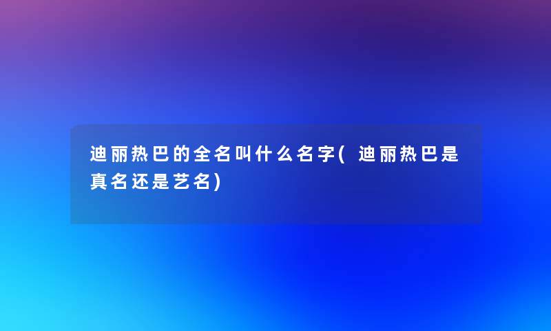 迪丽热巴的全名叫什么名字(迪丽热巴是真名还是艺名) 迪丽热巴的全名叫什么名字(迪丽热巴是真名还是艺名)