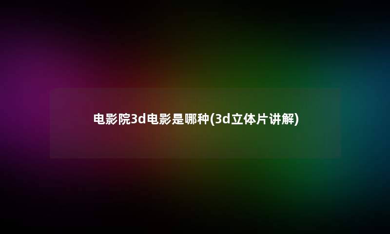 电影院3d电影是哪种(3d立体片讲解) 电影院3d电影是哪种(3d立体片讲解)
