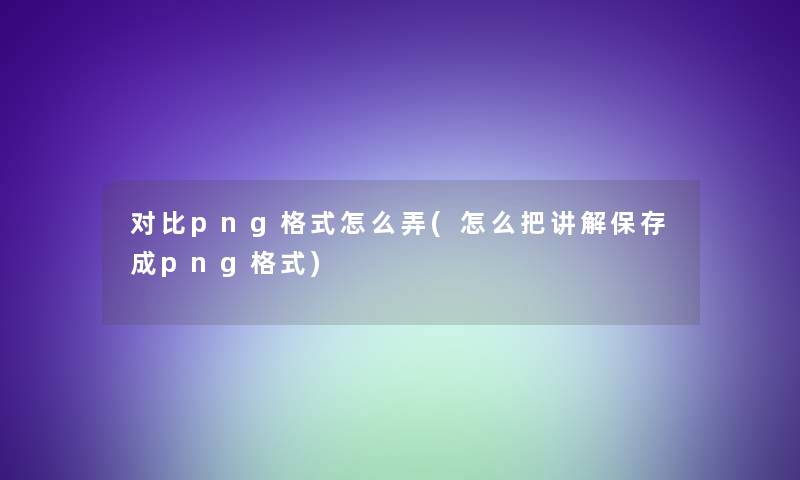 对比png格式怎么弄(怎么把讲解保存成png格式) 对比png格式怎么弄(怎么把讲解保存成png格式)