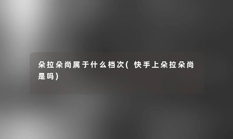 朵拉朵尚属于什么档次(快手上朵拉朵尚是吗) 朵拉朵尚属于什么档次(快手上朵拉朵尚是吗)