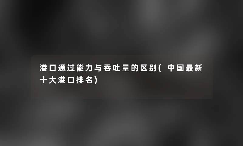港口能力与吞吐量的区别(中国新一些港口推荐) 港口能力与吞吐量的区别(中国新一些港口推荐)