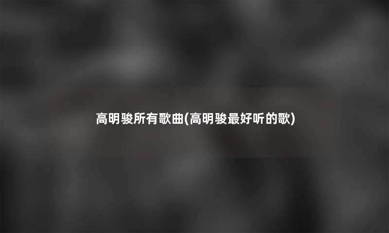 高明骏所有歌曲(高明骏好听的歌) 高明骏所有歌曲(高明骏好听的歌)