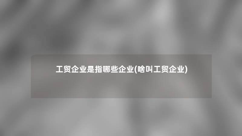 工贸企业是指哪些企业(啥叫工贸企业)