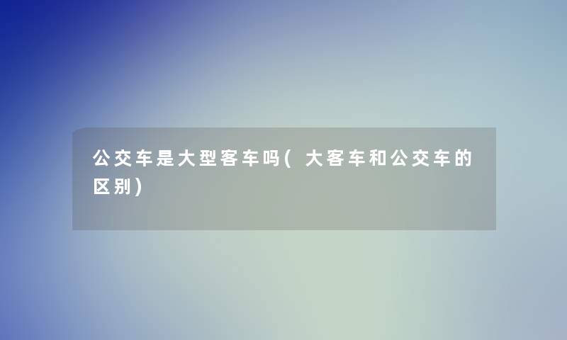 公交车是大型客车吗(大客车和公交车的区别) 公交车是大型客车吗(大客车和公交车的区别)