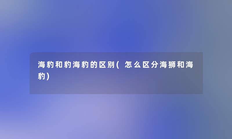 海豹和豹海豹的区别(怎么区分海狮和海豹) 海豹和豹海豹的区别(怎么区分海狮和海豹)