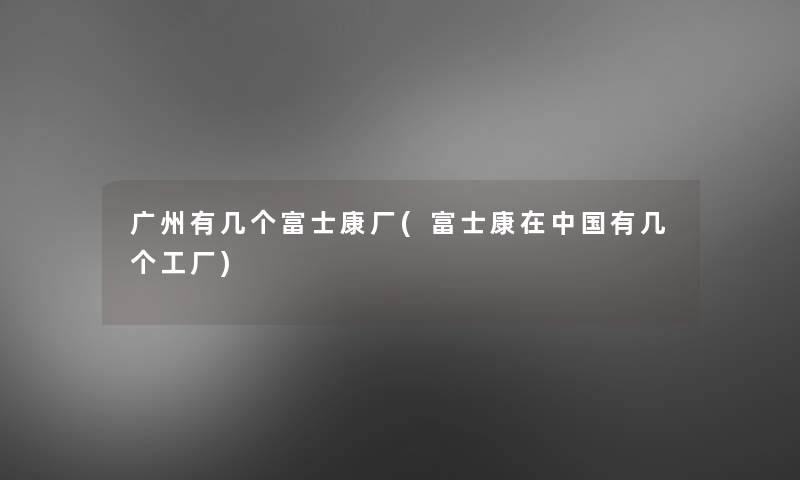 广州有几个富士康厂(富士康在中国有几个工厂) 广州有几个富士康厂(富士康在中国有几个工厂)