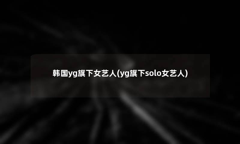 韩国yg旗下女艺人(yg旗下solo女艺人) 韩国yg旗下女艺人(yg旗下solo女艺人)