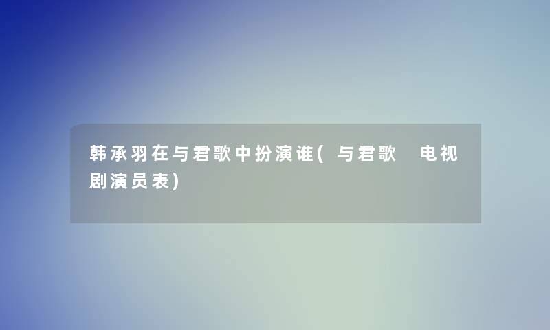 韩承羽在与君歌中扮演谁(与君歌 电视剧演员表) 韩承羽在与君歌中扮演谁(与君歌 电视剧演员表)