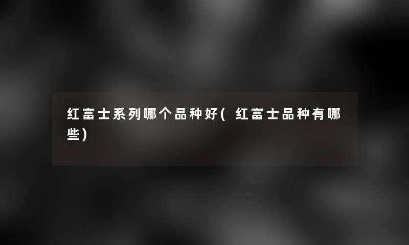 红富士系列哪个品种好(红富士品种有哪些) 红富士系列哪个品种好(红富士品种有哪些)