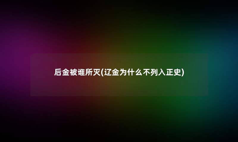 后金被谁所灭(辽金为什么不列入正史) 后金被谁所灭(辽金为什么不列入正史)