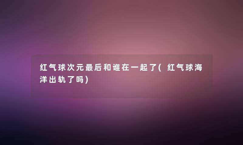 红气球次元这里要说和谁在一起了(红气球海洋出轨了吗) 红气球次元这里要说和谁在一起了(红气球海洋出轨了吗)