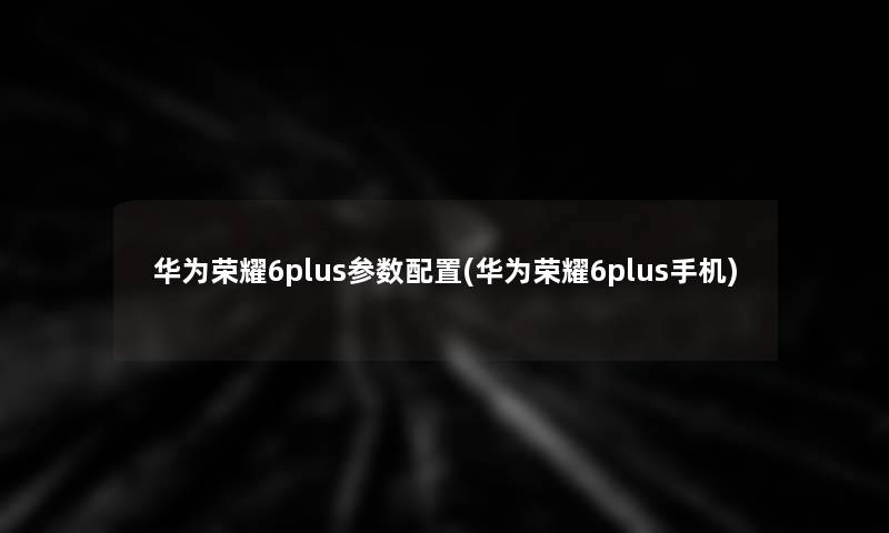 华为荣耀6plus参数配置(华为荣耀6plus手机) 华为荣耀6plus参数配置(华为荣耀6plus手机)