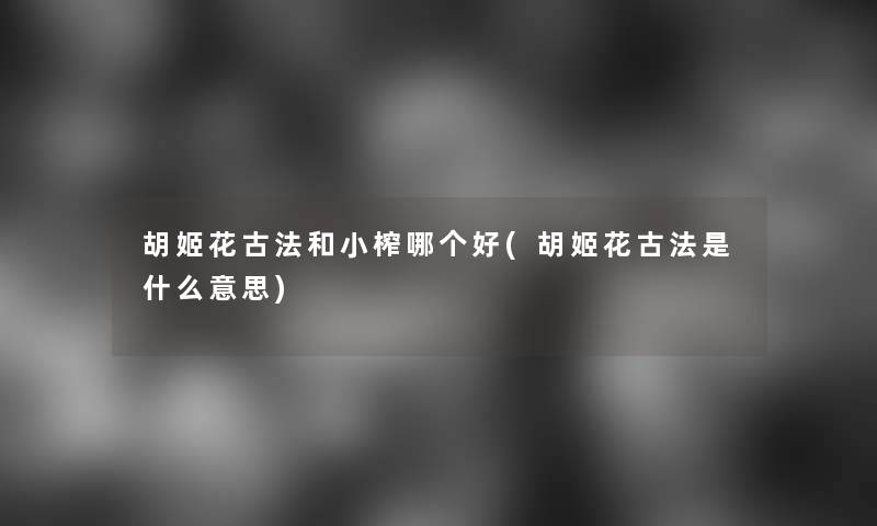 胡姬花古法和小榨哪个好(胡姬花古法是什么意思) 胡姬花古法和小榨哪个好(胡姬花古法是什么意思)