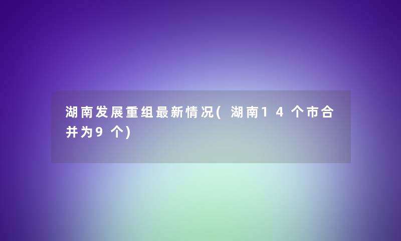 湖南发展重组新情况(湖南14个市合并为9个) 湖南发展重组新情况(湖南14个市合并为9个)