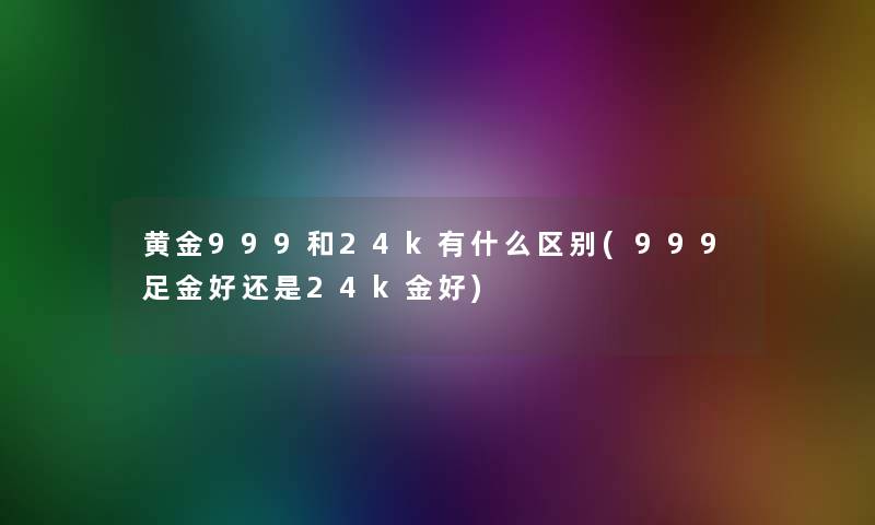 黄金999和24k有什么区别(999足金好还是24k金好) 黄金999和24k有什么区别(999足金好还是24k金好)
