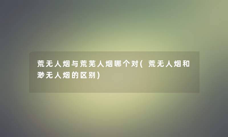 荒无人烟与荒芜人烟哪个对(荒无人烟和渺无人烟的区别) 荒无人烟与荒芜人烟哪个对(荒无人烟和渺无人烟的区别)