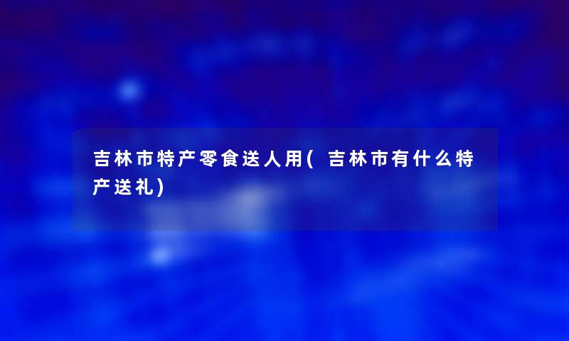 吉林市特产零食送人用(吉林市有什么特产送礼) 吉林市特产零食送人用(吉林市有什么特产送礼)