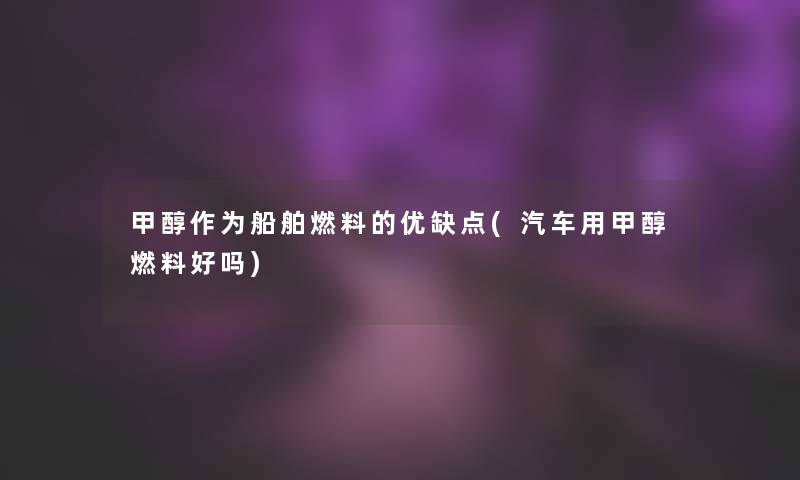 甲醇作为船舶燃料的优缺点(汽车用甲醇燃料好吗) 甲醇作为船舶燃料的优缺点(汽车用甲醇燃料好吗)