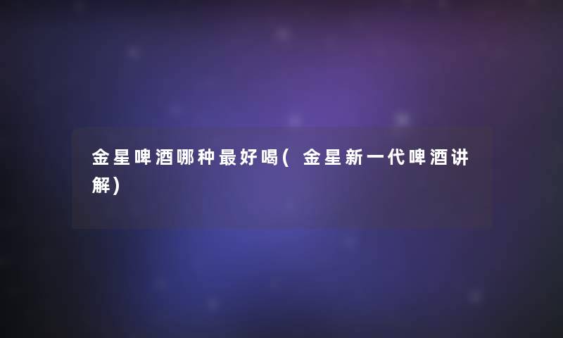 金星啤酒哪种好喝(金星新一代啤酒讲解) 金星啤酒哪种好喝(金星新一代啤酒讲解)