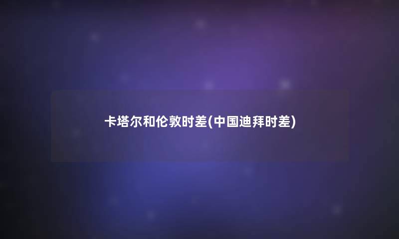 卡塔尔和伦敦时差(中国迪拜时差) 卡塔尔和伦敦时差(中国迪拜时差)