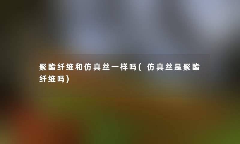 聚酯纤维和仿真丝一样吗(仿真丝是聚酯纤维吗) 聚酯纤维和仿真丝一样吗(仿真丝是聚酯纤维吗)