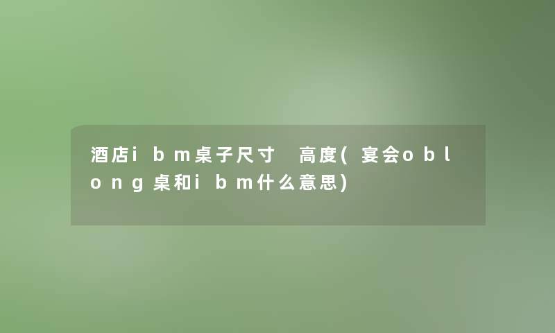 酒店ibm桌子尺寸 高度(宴会oblong桌和ibm什么意思) 酒店ibm桌子尺寸 高度(宴会oblong桌和ibm什么意思)