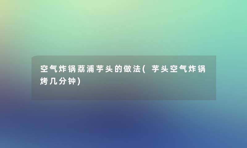 空气炸锅荔浦芋头的做法(芋头空气炸锅烤几分钟) 空气炸锅荔浦芋头的做法(芋头空气炸锅烤几分钟)