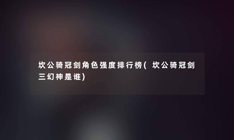 坎公骑冠剑角色强度整理榜(坎公骑冠剑三幻神是谁) 坎公骑冠剑角色强度整理榜(坎公骑冠剑三幻神是谁)