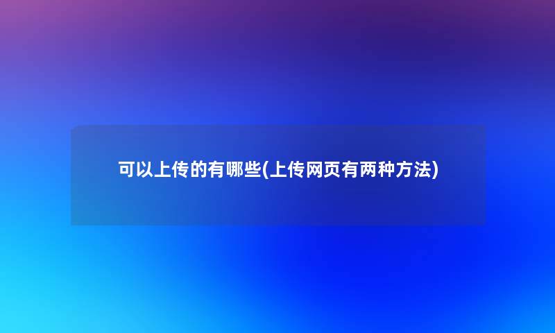 可以上传的有哪些(上传网页有两种方法) 可以上传的有哪些(上传网页有两种方法)