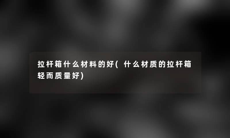 拉杆箱什么材料的好(什么材质的拉杆箱轻而质量好) 拉杆箱什么材料的好(什么材质的拉杆箱轻而质量好)
