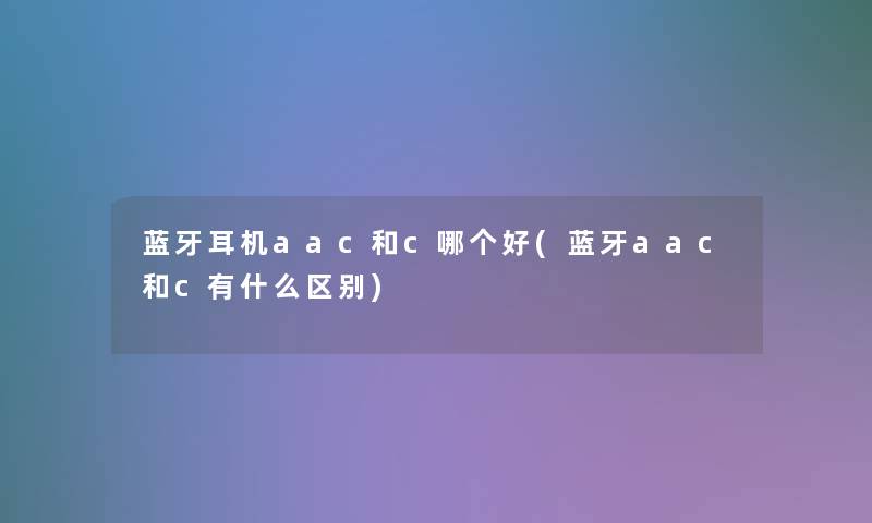 蓝牙耳机aac和c哪个好(蓝牙aac和c有什么区别) 蓝牙耳机aac和c哪个好(蓝牙aac和c有什么区别)