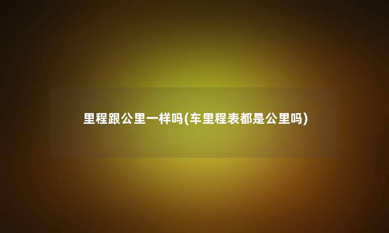 里程跟公里一样吗(车里程表都是公里吗) 里程跟公里一样吗(车里程表都是公里吗)
