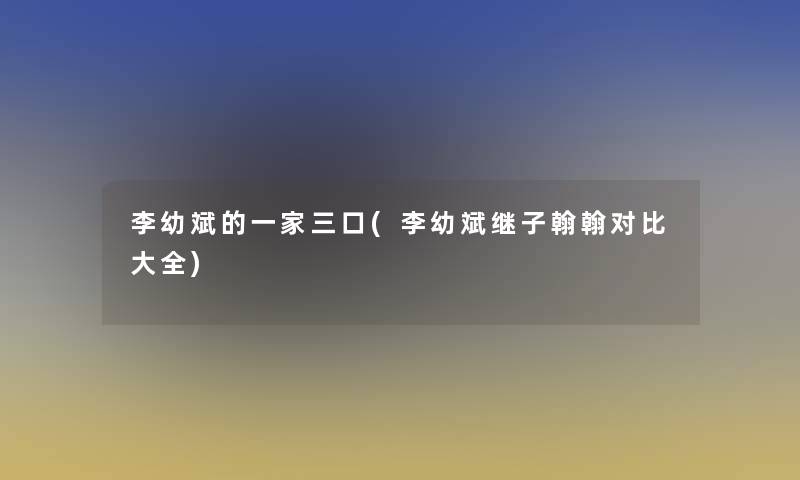 李幼斌的一家三口(李幼斌继子翰翰对比大全) 李幼斌的一家三口(李幼斌继子翰翰对比大全)