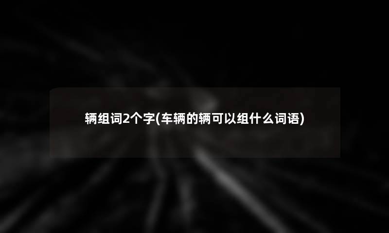 辆组词2个字(车辆的辆可以组什么词语) 辆组词2个字(车辆的辆可以组什么词语)