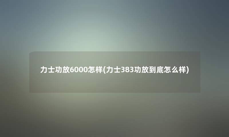 力士功放6000怎样(力士383功放到底怎么样) 力士功放6000怎样(力士383功放到底怎么样)