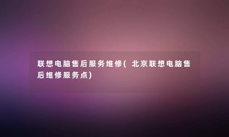 联想电脑售后服务维修(北京联想电脑售后维修服务点) 联想电脑售后服务维修(北京联想电脑售后维修服务点)
