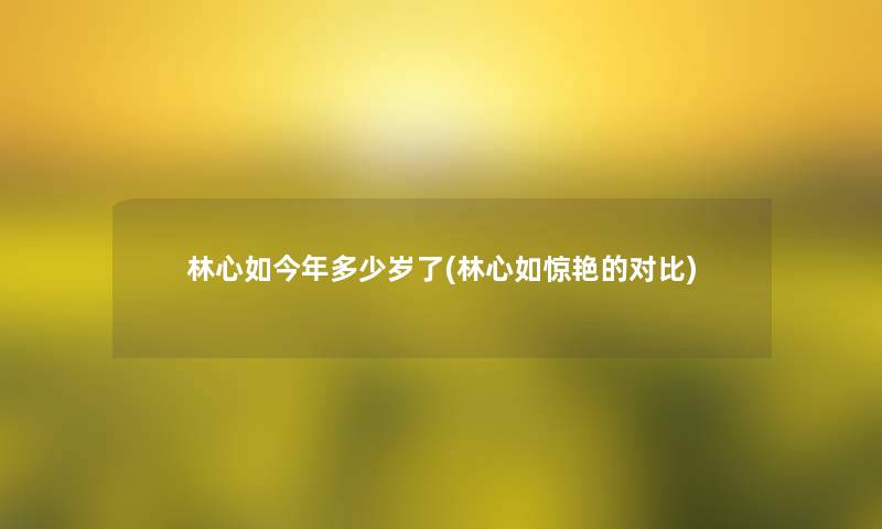 林心如今年多少岁了(林心如惊艳的对比) 林心如今年多少岁了(林心如惊艳的对比)