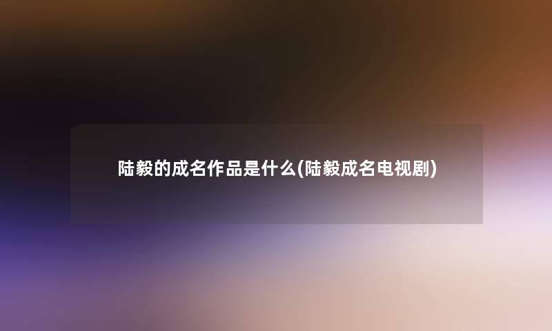 陆毅的成名作品是什么(陆毅成名电视剧) 陆毅的成名作品是什么(陆毅成名电视剧)