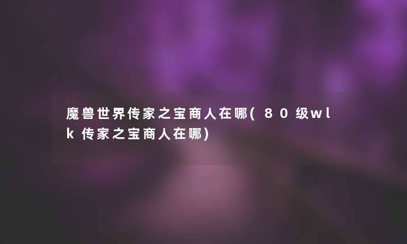 魔兽世界传家之宝商人在哪(80级wlk传家之宝商人在哪) 魔兽世界传家之宝商人在哪(80级wlk传家之宝商人在哪)
