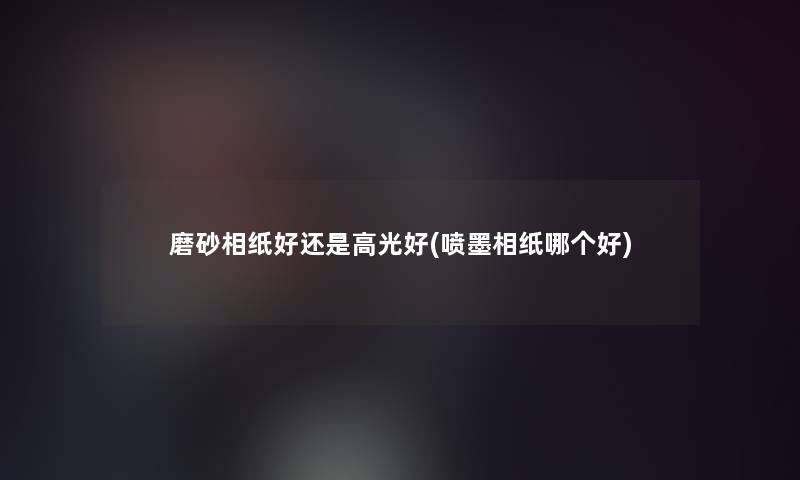磨砂相纸好还是高光好(喷墨相纸哪个好) 磨砂相纸好还是高光好(喷墨相纸哪个好)