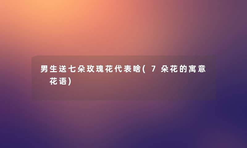 男生送七朵玫瑰花代表啥(7朵花的寓意 花语) 男生送七朵玫瑰花代表啥(7朵花的寓意 花语)
